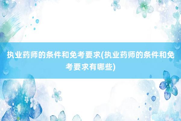 执业药师的条件和免考要求(执业药师的条件和免考要求有哪些)