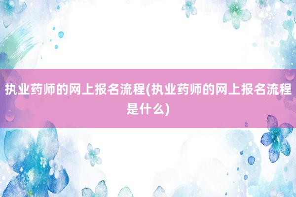 执业药师的网上报名流程(执业药师的网上报名流程是什么)