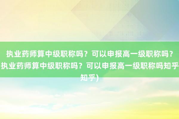 执业药师算中级职称吗？可以申报高一级职称吗？(执业药师算中级职称吗？可以申报高一级职称吗知乎)