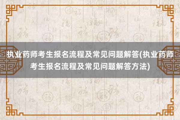 执业药师考生报名流程及常见问题解答(执业药师考生报名流程及常见问题解答方法)