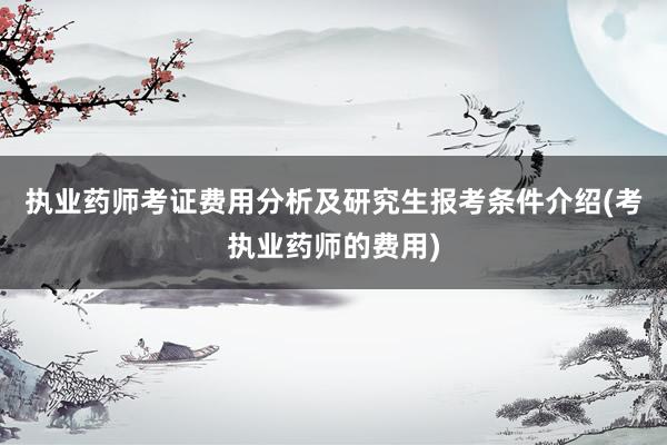执业药师考证费用分析及研究生报考条件介绍(考执业药师的费用)