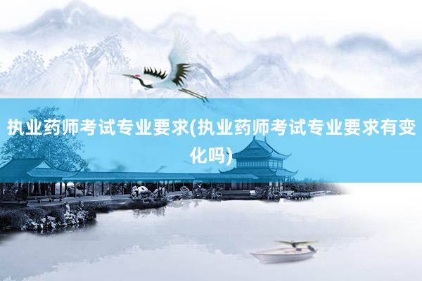 执业药师考试专业要求(执业药师考试专业要求有变化吗)