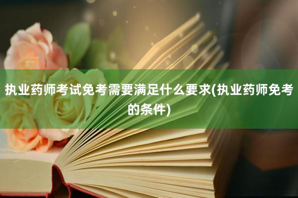 执业药师考试免考需要满足什么要求(执业药师免考的条件)