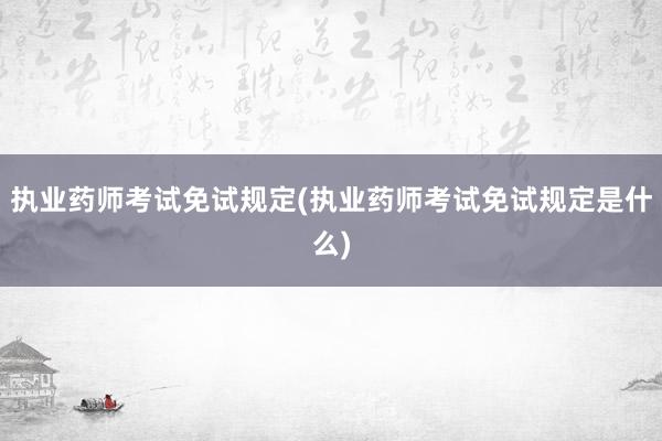 执业药师考试免试规定(执业药师考试免试规定是什么)