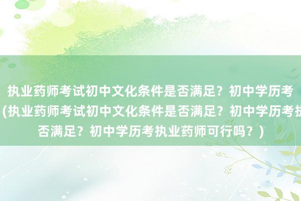 执业药师考试初中文化条件是否满足？初中学历考执业药师可行吗？(执业药师考试初中文化条件是否满足？初中学历考执业药师可行吗？)