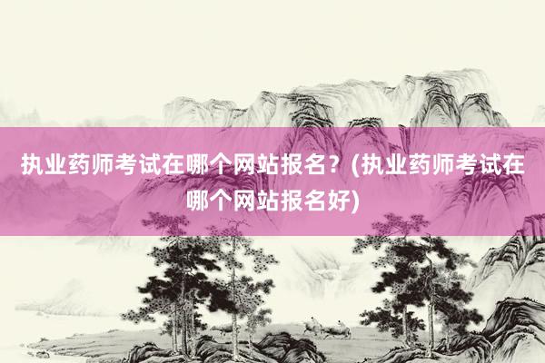 执业药师考试在哪个网站报名？(执业药师考试在哪个网站报名好)