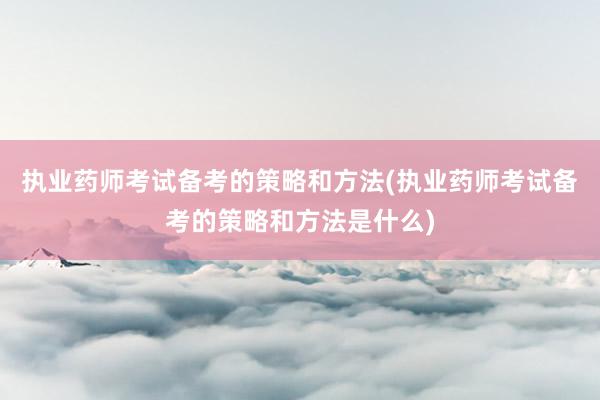 执业药师考试备考的策略和方法(执业药师考试备考的策略和方法是什么)
