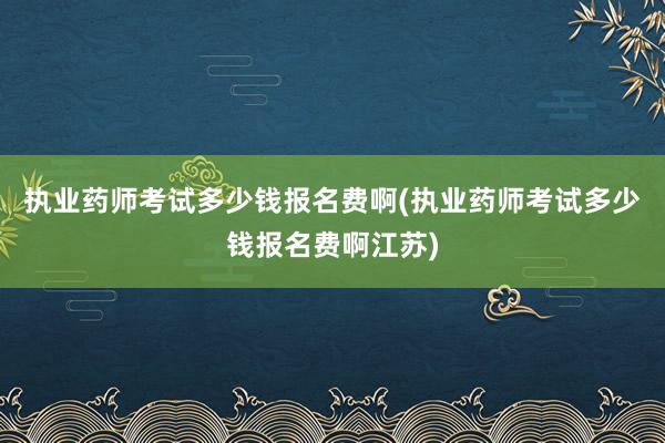 执业药师考试多少钱报名费啊(执业药师考试多少钱报名费啊江苏)