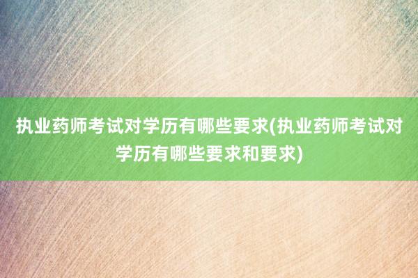 执业药师考试对学历有哪些要求(执业药师考试对学历有哪些要求和要求)