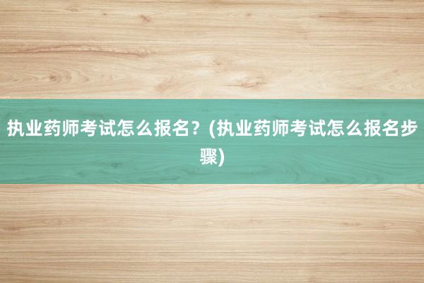 执业药师考试怎么报名？(执业药师考试怎么报名步骤)