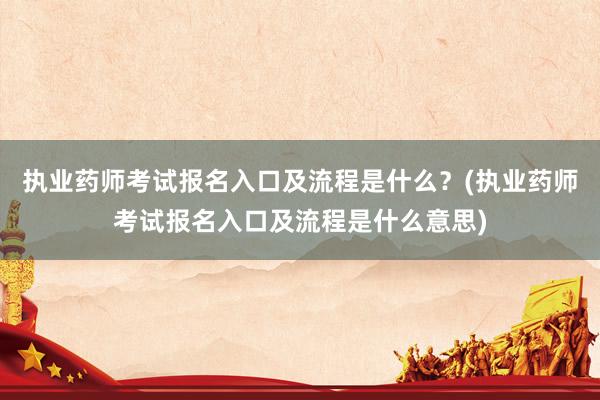 执业药师考试报名入口及流程是什么？(执业药师考试报名入口及流程是什么意思)