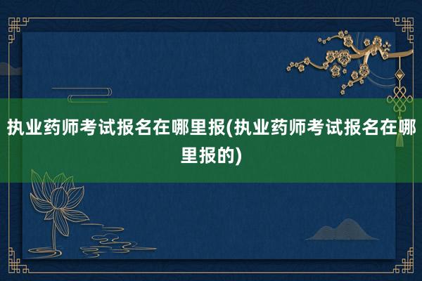 执业药师考试报名在哪里报(执业药师考试报名在哪里报的)
