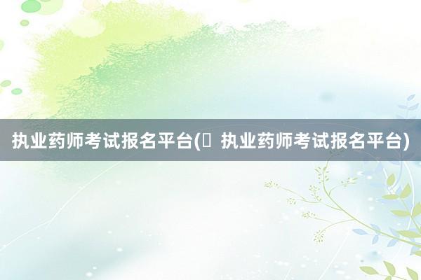 执业药师考试报名平台(​执业药师考试报名平台)