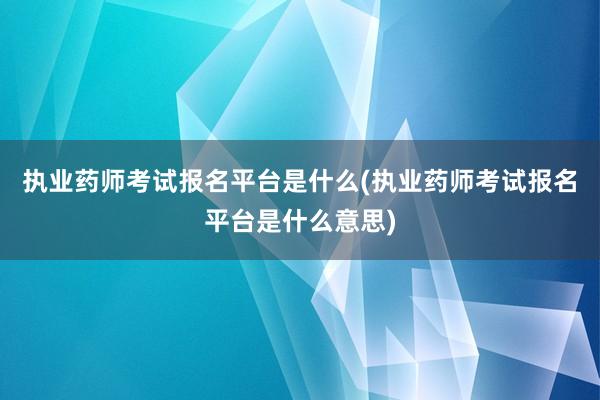 执业药师考试报名平台是什么(执业药师考试报名平台是什么意思)