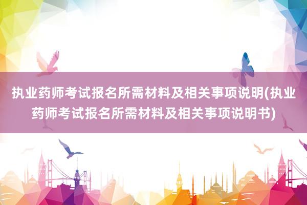 执业药师考试报名所需材料及相关事项说明(执业药师考试报名所需材料及相关事项说明书)