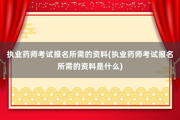 执业药师考试报名所需的资料(执业药师考试报名所需的资料是什么)