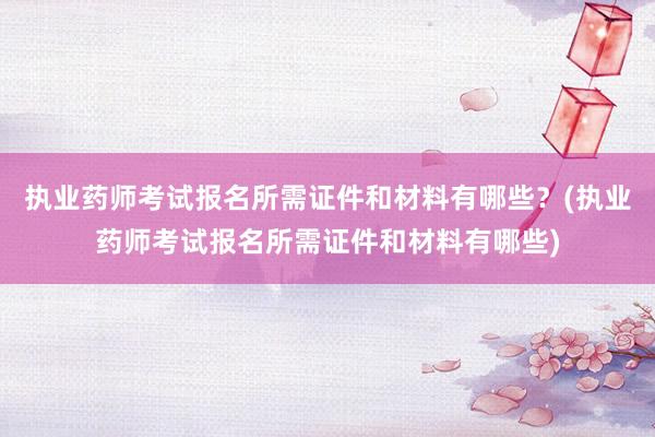 执业药师考试报名所需证件和材料有哪些？(执业药师考试报名所需证件和材料有哪些)