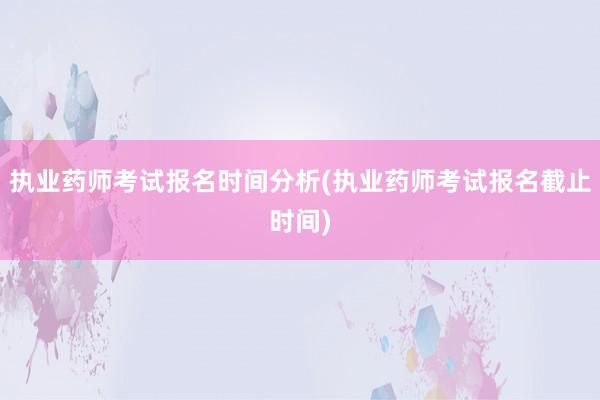 执业药师考试报名时间分析(执业药师考试报名截止时间)