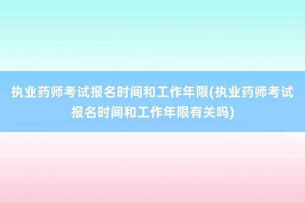 执业药师考试报名时间和工作年限(执业药师考试报名时间和工作年限有关吗)