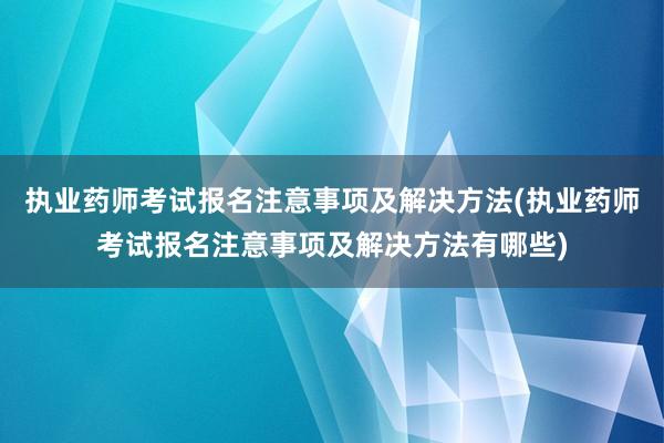 执业药师考试报名注意事项及解决方法(执业药师考试报名注意事项及解决方法有哪些)