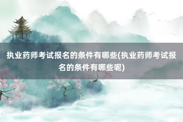执业药师考试报名的条件有哪些(执业药师考试报名的条件有哪些呢)