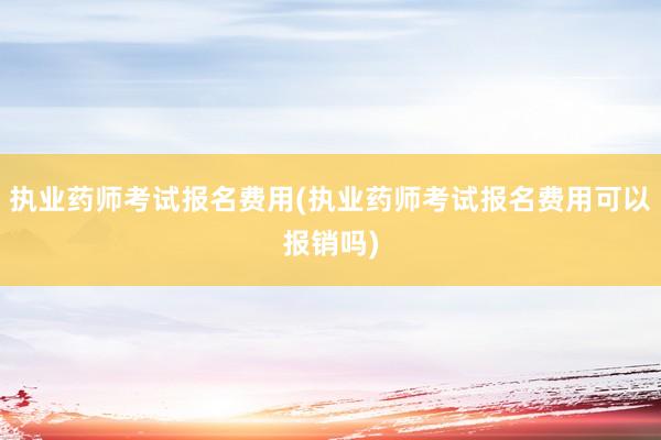 执业药师考试报名费用(执业药师考试报名费用可以报销吗)