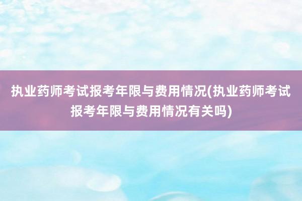 执业药师考试报考年限与费用情况(执业药师考试报考年限与费用情况有关吗)