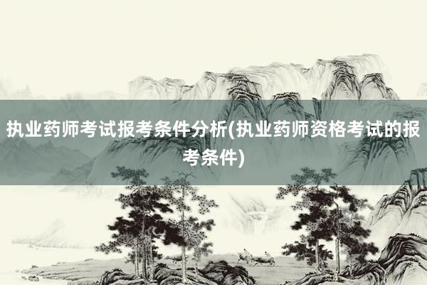 执业药师考试报考条件分析(执业药师资格考试的报考条件)
