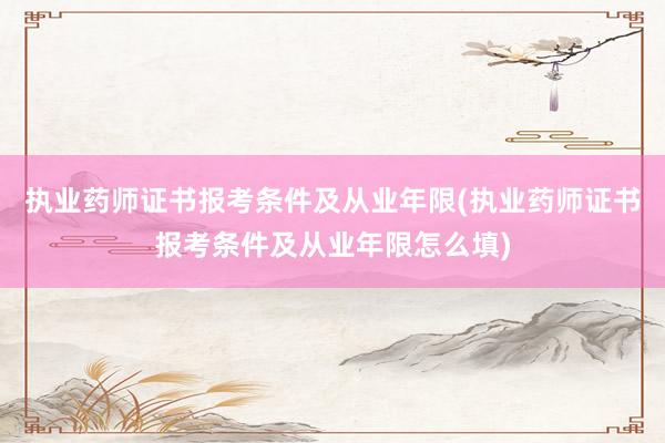 执业药师证书报考条件及从业年限(执业药师证书报考条件及从业年限怎么填)