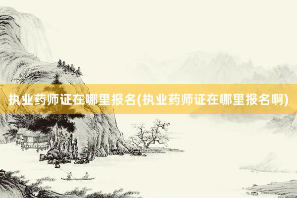 执业药师证在哪里报名(执业药师证在哪里报名啊)