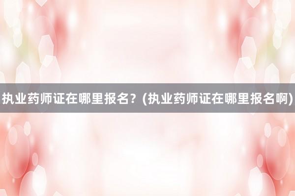 执业药师证在哪里报名？(执业药师证在哪里报名啊)