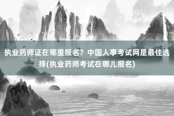 执业药师证在哪里报名？中国人事考试网是最佳选择(执业药师考试在哪儿报名)