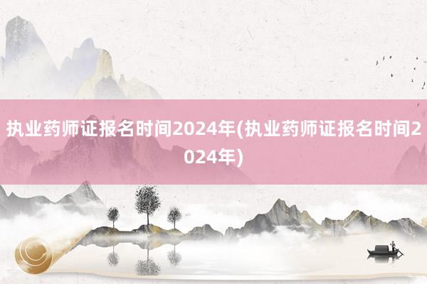 执业药师证报名时间2024年(执业药师证报名时间2024年)
