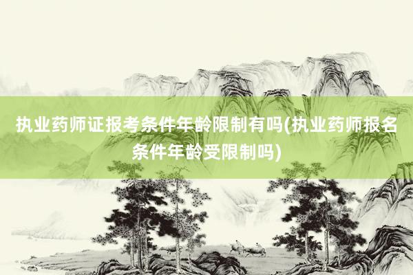 执业药师证报考条件年龄限制有吗(执业药师报名条件年龄受限制吗)