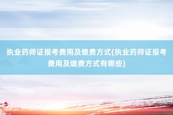 执业药师证报考费用及缴费方式(执业药师证报考费用及缴费方式有哪些)