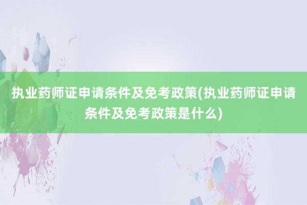 执业药师证申请条件及免考政策(执业药师证申请条件及免考政策是什么)