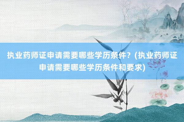 执业药师证申请需要哪些学历条件？(执业药师证申请需要哪些学历条件和要求)