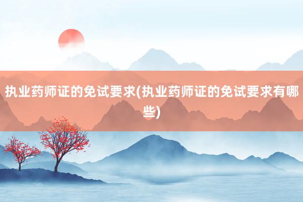 执业药师证的免试要求(执业药师证的免试要