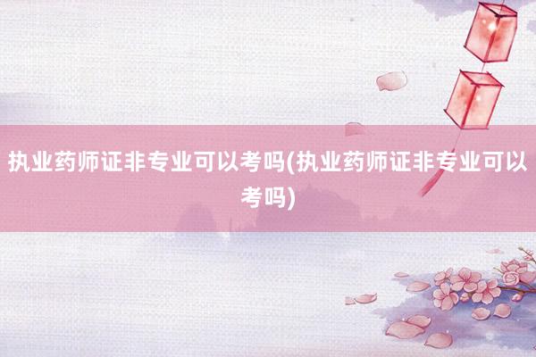 执业药师证非专业可以考吗(执业药师证非专业可以考吗)