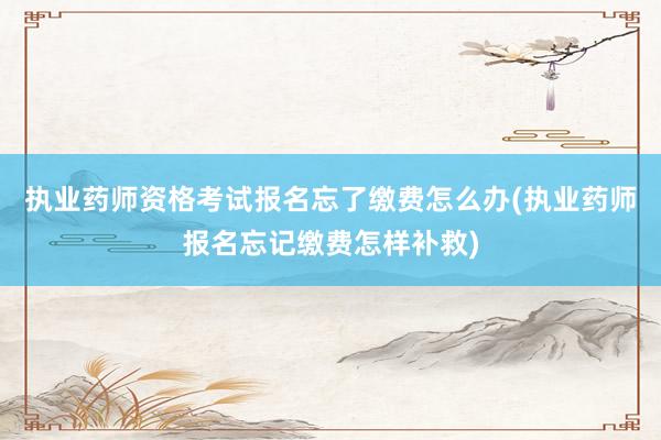 执业药师资格考试报名忘了缴费怎么办(执业药师报名忘记缴费怎样补救)