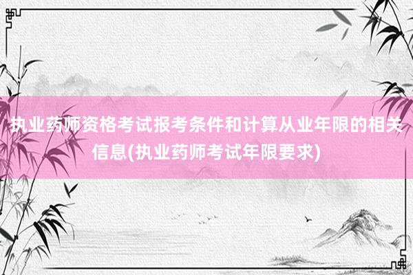 执业药师资格考试报考条件和计算从业年限的相关信息(执业药师考试年限要求)