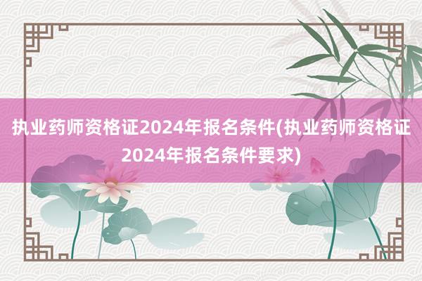 执业药师资格证2024年报名条件(执业药师资格证2024年报名条件要求)