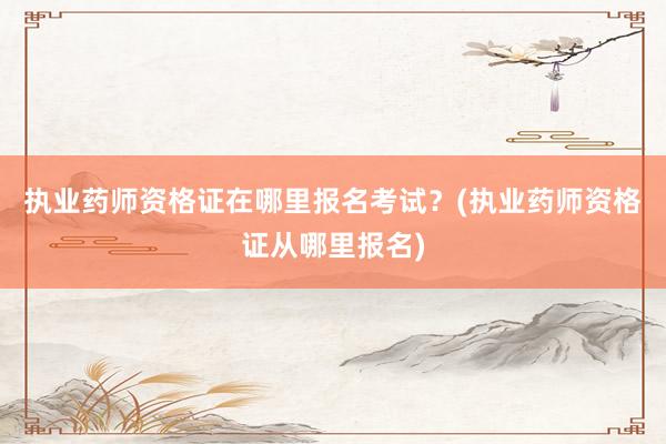 执业药师资格证在哪里报名考试？(执业药师资格证从哪里报名)
