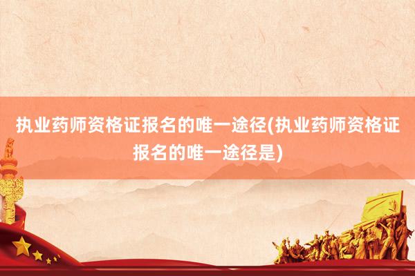 执业药师资格证报名的唯一途径(执业药师资格证报名的唯一途径是)