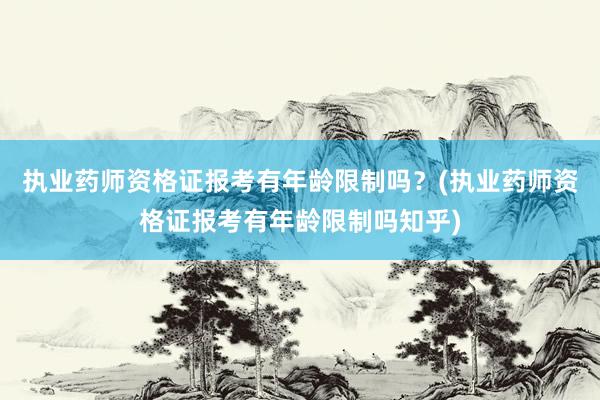 执业药师资格证报考有年龄限制吗？(执业药师资格证报考有年龄限制吗知乎)