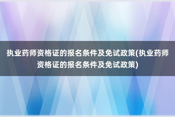 执业药师资格证的报名条件及免试政策(执业药师资格证的报名条件及免试政策)