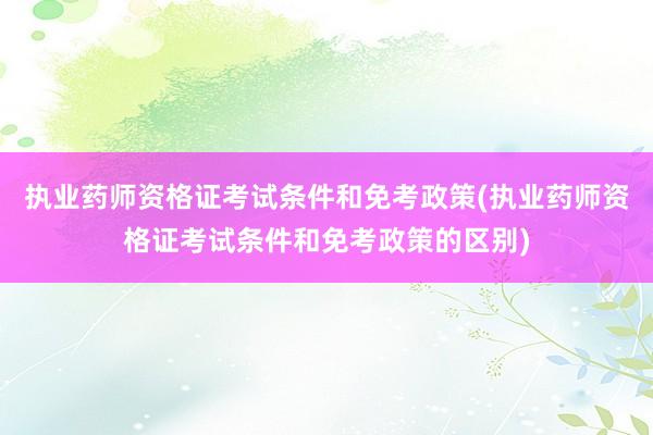 执业药师资格证考试条件和免考政策(执业药师资格证考试条件和免考政策的区别)