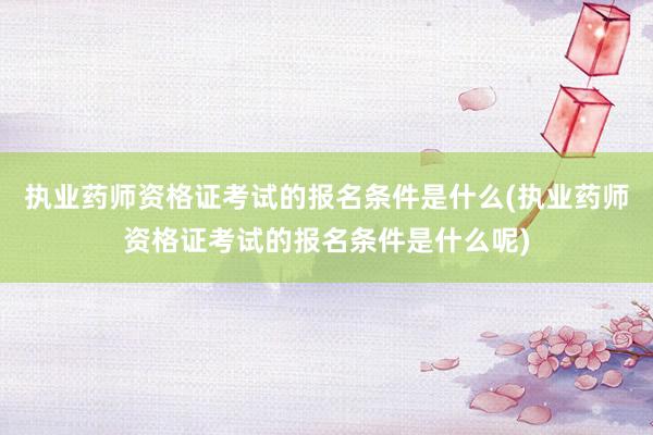 执业药师资格证考试的报名条件是什么(执业药师资格证考试的报名条件是什么呢)