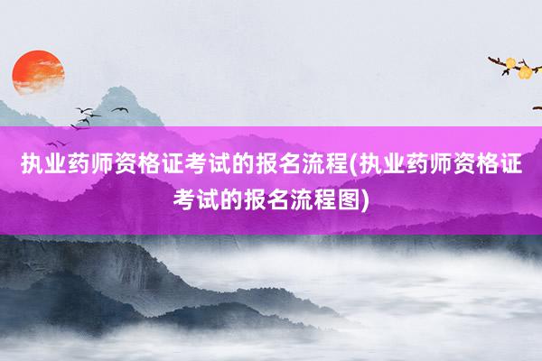 执业药师资格证考试的报名流程(执业药师资格证考试的报名流程图)