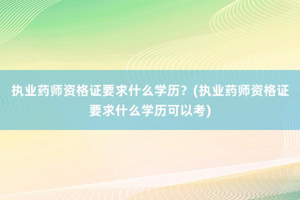 执业药师资格证要求什么学历？(执业药师资格证要求什么学历可以考)